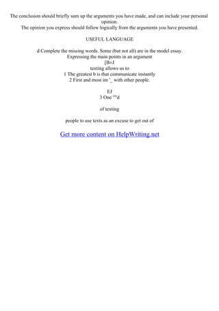 The conclusion should briefly sum up the arguments you have made, and can include your personal
opinion.
The opinion you express should follow logically from the arguments you have presented.
USEFUL LANGUAGE
d Complete the missing words. Some (but not all) are in the model essay.
Expressing the main points in an argument
[В±J
texting allows us to
1 The greatest b is that communicate instantly
2 First and most im '_ with other people.
EJ
3 One ""d
of texting
people to use texts as an excuse to get out of
Get more content on HelpWriting.net
 
