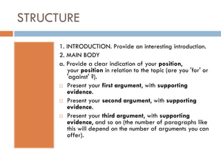 STRUCTURE
1. INTRODUCTION. Provide an interesting introduction.
2. MAIN BODY
a. Provide a clear indication of your position,
your position in relation to the topic (are you 'for' or
'against' ?).
 Present your first argument, with supporting
evidence.
 Present your second argument, with supporting
evidence.
 Present your third argument, with supporting
evidence, and so on (the number of paragraphs like
this will depend on the number of arguments you can
offer).
 