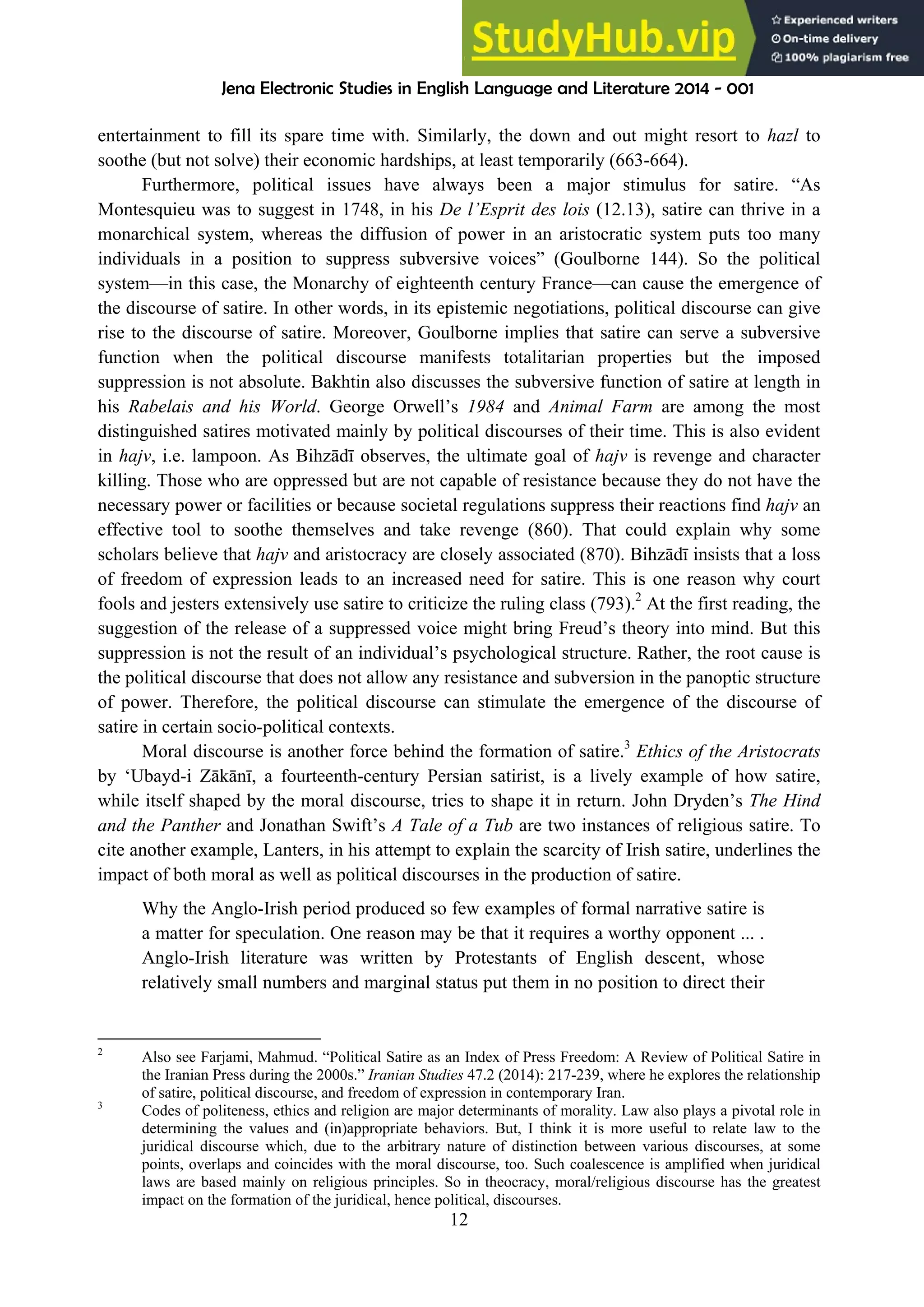 Jena Electronic Studies in English Language and Literature 2014 - 001
12
entertainment to fill its spare time with. Similarly, the down and out might resort to hazl to
soothe (but not solve) their economic hardships, at least temporarily (663-664).
Furthermore, political issues have always been a major stimulus for satire. “As
Montesquieu was to suggest in 1748, in his De l’Esprit des lois (12.13), satire can thrive in a
monarchical system, whereas the diffusion of power in an aristocratic system puts too many
individuals in a position to suppress subversive voices” (Goulborne 144). So the political
system—in this case, the Monarchy of eighteenth century France—can cause the emergence of
the discourse of satire. In other words, in its epistemic negotiations, political discourse can give
rise to the discourse of satire. Moreover, Goulborne implies that satire can serve a subversive
function when the political discourse manifests totalitarian properties but the imposed
suppression is not absolute. Bakhtin also discusses the subversive function of satire at length in
his Rabelais and his World. George Orwell’s 1984 and Animal Farm are among the most
distinguished satires motivated mainly by political discourses of their time. This is also evident
in hajv, i.e. lampoon. As Bihzādī observes, the ultimate goal of hajv is revenge and character
killing. Those who are oppressed but are not capable of resistance because they do not have the
necessary power or facilities or because societal regulations suppress their reactions find hajv an
effective tool to soothe themselves and take revenge (860). That could explain why some
scholars believe that hajv and aristocracy are closely associated (870). Bihzādī insists that a loss
of freedom of expression leads to an increased need for satire. This is one reason why court
fools and jesters extensively use satire to criticize the ruling class (793).2
At the first reading, the
suggestion of the release of a suppressed voice might bring Freud’s theory into mind. But this
suppression is not the result of an individual’s psychological structure. Rather, the root cause is
the political discourse that does not allow any resistance and subversion in the panoptic structure
of power. Therefore, the political discourse can stimulate the emergence of the discourse of
satire in certain socio-political contexts.
Moral discourse is another force behind the formation of satire.3
Ethics of the Aristocrats
by ‘Ubayd-i Zākānī, a fourteenth-century Persian satirist, is a lively example of how satire,
while itself shaped by the moral discourse, tries to shape it in return. John Dryden’s The Hind
and the Panther and Jonathan Swift’s A Tale of a Tub are two instances of religious satire. To
cite another example, Lanters, in his attempt to explain the scarcity of Irish satire, underlines the
impact of both moral as well as political discourses in the production of satire.
Why the Anglo-Irish period produced so few examples of formal narrative satire is
a matter for speculation. One reason may be that it requires a worthy opponent ... .
Anglo-Irish literature was written by Protestants of English descent, whose
relatively small numbers and marginal status put them in no position to direct their
2
Also see Farjami, Mahmud. “Political Satire as an Index of Press Freedom: A Review of Political Satire in
the Iranian Press during the 2000s.” Iranian Studies 47.2 (2014): 217-239, where he explores the relationship
of satire, political discourse, and freedom of expression in contemporary Iran.
3
Codes of politeness, ethics and religion are major determinants of morality. Law also plays a pivotal role in
determining the values and (in)appropriate behaviors. But, I think it is more useful to relate law to the
juridical discourse which, due to the arbitrary nature of distinction between various discourses, at some
points, overlaps and coincides with the moral discourse, too. Such coalescence is amplified when juridical
laws are based mainly on religious principles. So in theocracy, moral/religious discourse has the greatest
impact on the formation of the juridical, hence political, discourses.
 