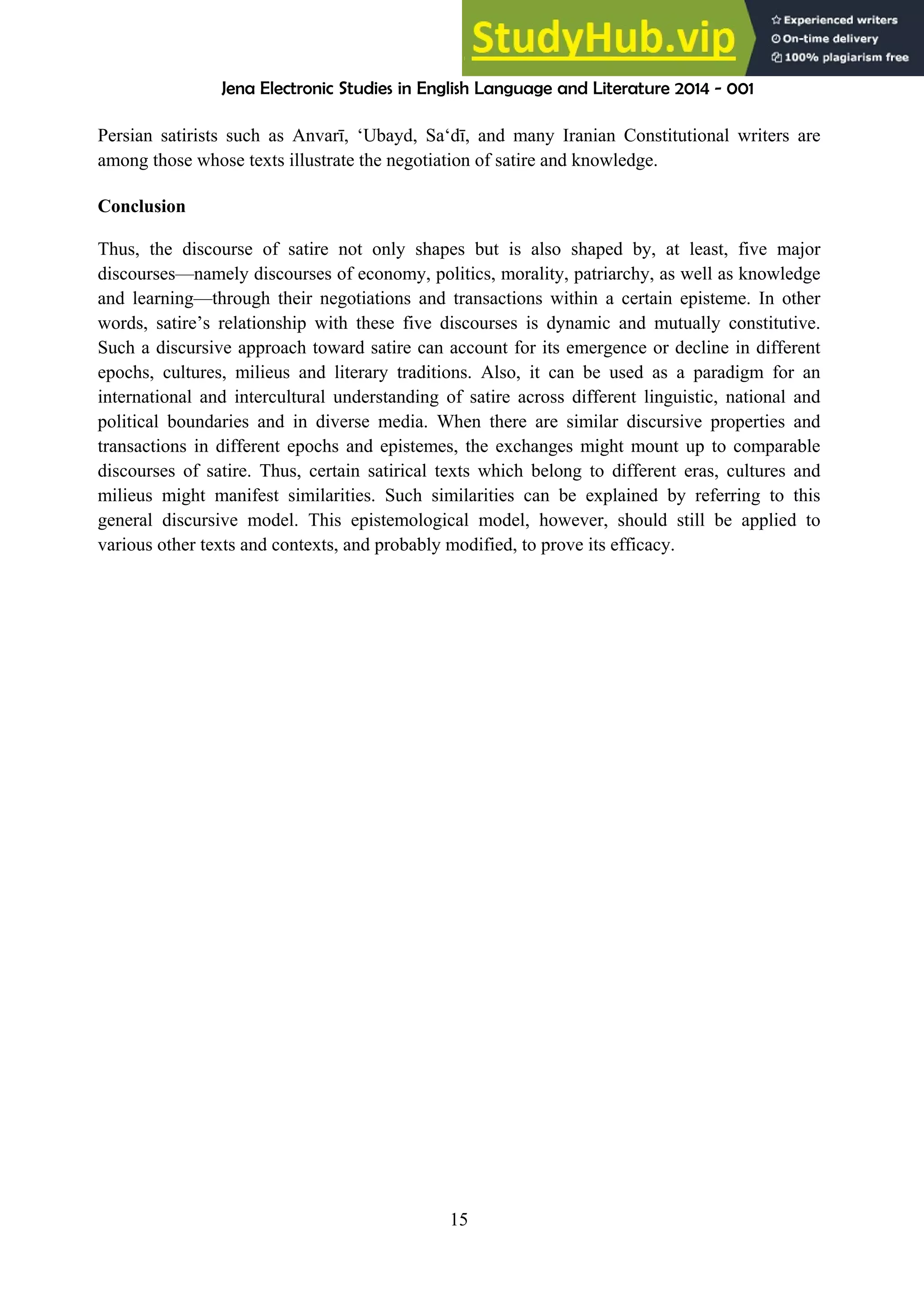 Jena Electronic Studies in English Language and Literature 2014 - 001
15
Persian satirists such as Anvarī, ‘Ubayd, Sa‘dī, and many Iranian Constitutional writers are
among those whose texts illustrate the negotiation of satire and knowledge.
Conclusion
Thus, the discourse of satire not only shapes but is also shaped by, at least, five major
discourses—namely discourses of economy, politics, morality, patriarchy, as well as knowledge
and learning—through their negotiations and transactions within a certain episteme. In other
words, satire’s relationship with these five discourses is dynamic and mutually constitutive.
Such a discursive approach toward satire can account for its emergence or decline in different
epochs, cultures, milieus and literary traditions. Also, it can be used as a paradigm for an
international and intercultural understanding of satire across different linguistic, national and
political boundaries and in diverse media. When there are similar discursive properties and
transactions in different epochs and epistemes, the exchanges might mount up to comparable
discourses of satire. Thus, certain satirical texts which belong to different eras, cultures and
milieus might manifest similarities. Such similarities can be explained by referring to this
general discursive model. This epistemological model, however, should still be applied to
various other texts and contexts, and probably modified, to prove its efficacy.
 