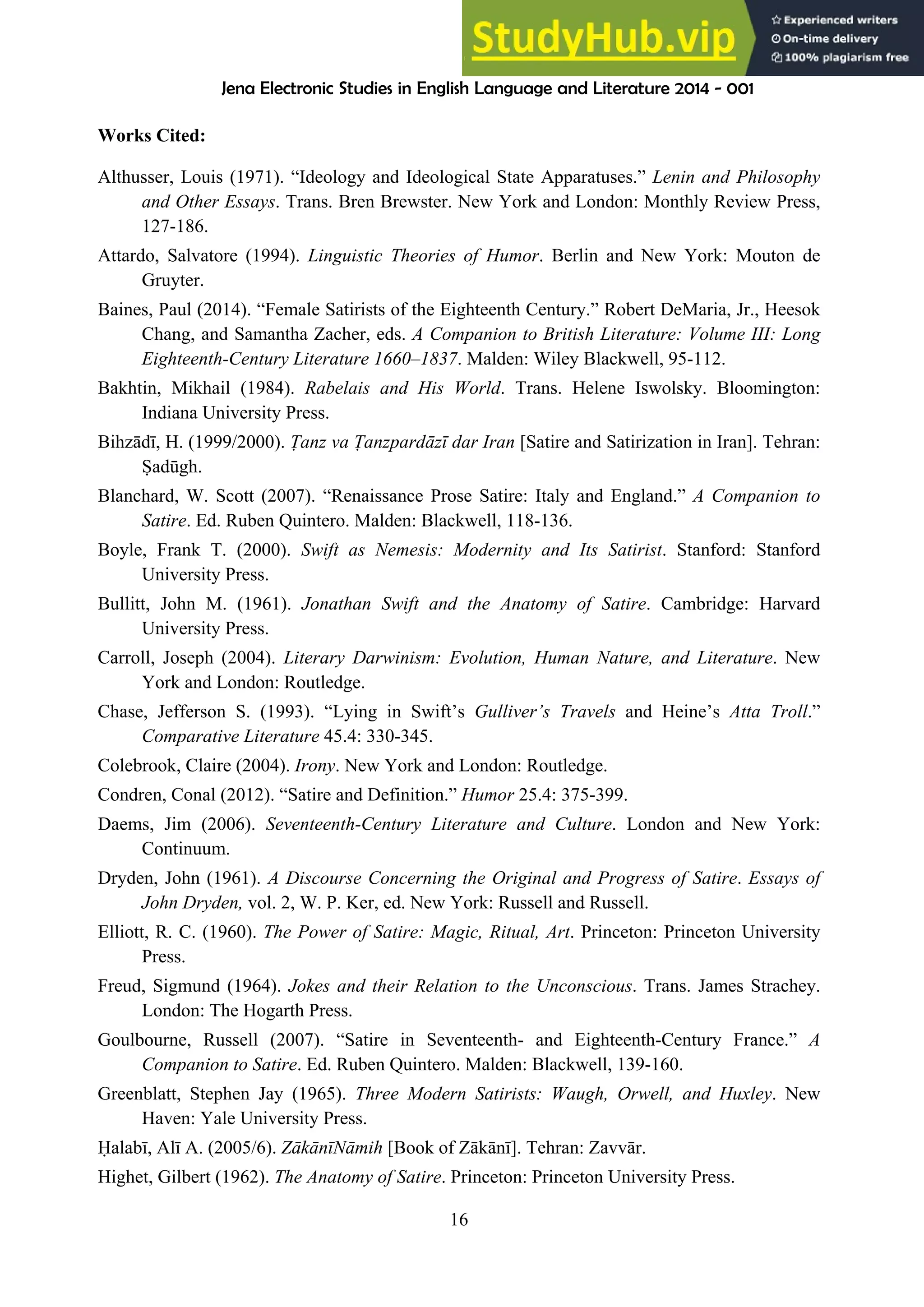 Jena Electronic Studies in English Language and Literature 2014 - 001
16
Works Cited:
Althusser, Louis (1971). “Ideology and Ideological State Apparatuses.” Lenin and Philosophy
and Other Essays. Trans. Bren Brewster. New York and London: Monthly Review Press,
127-186.
Attardo, Salvatore (1994). Linguistic Theories of Humor. Berlin and New York: Mouton de
Gruyter.
Baines, Paul (2014). “Female Satirists of the Eighteenth Century.” Robert DeMaria, Jr., Heesok
Chang, and Samantha Zacher, eds. A Companion to British Literature: Volume III: Long
Eighteenth-Century Literature 1660–1837. Malden: Wiley Blackwell, 95-112.
Bakhtin, Mikhail (1984). Rabelais and His World. Trans. Helene Iswolsky. Bloomington:
Indiana University Press.
Bihzādī, H. (1999/2000). anz va anzpardāzī dar Iran [Satire and Satirization in Iran]. Tehran:
Ṣadūgh.
Blanchard, W. Scott (2007). “Renaissance Prose Satire: Italy and England.” A Companion to
Satire. Ed. Ruben Quintero. Malden: Blackwell, 118-136.
Boyle, Frank T. (2000). Swift as Nemesis: Modernity and Its Satirist. Stanford: Stanford
University Press.
Bullitt, John M. (1961). Jonathan Swift and the Anatomy of Satire. Cambridge: Harvard
University Press.
Carroll, Joseph (2004). Literary Darwinism: Evolution, Human Nature, and Literature. New
York and London: Routledge.
Chase, Jefferson S. (1993). “Lying in Swift’s Gulliver’s Travels and Heine’s Atta Troll.”
Comparative Literature 45.4: 330-345.
Colebrook, Claire (2004). Irony. New York and London: Routledge.
Condren, Conal (2012). “Satire and Definition.” Humor 25.4: 375-399.
Daems, Jim (2006). Seventeenth-Century Literature and Culture. London and New York:
Continuum.
Dryden, John (1961). A Discourse Concerning the Original and Progress of Satire. Essays of
John Dryden, vol. 2, W. P. Ker, ed. New York: Russell and Russell.
Elliott, R. C. (1960). The Power of Satire: Magic, Ritual, Art. Princeton: Princeton University
Press.
Freud, Sigmund (1964). Jokes and their Relation to the Unconscious. Trans. James Strachey.
London: The Hogarth Press.
Goulbourne, Russell (2007). “Satire in Seventeenth- and Eighteenth-Century France.” A
Companion to Satire. Ed. Ruben Quintero. Malden: Blackwell, 139-160.
Greenblatt, Stephen Jay (1965). Three Modern Satirists: Waugh, Orwell, and Huxley. New
Haven: Yale University Press.
Ḥalabī, Alī A. (2005/6). ZākānīNāmih [Book of Zākānī]. Tehran: Zavvār.
Highet, Gilbert (1962). The Anatomy of Satire. Princeton: Princeton University Press.
 