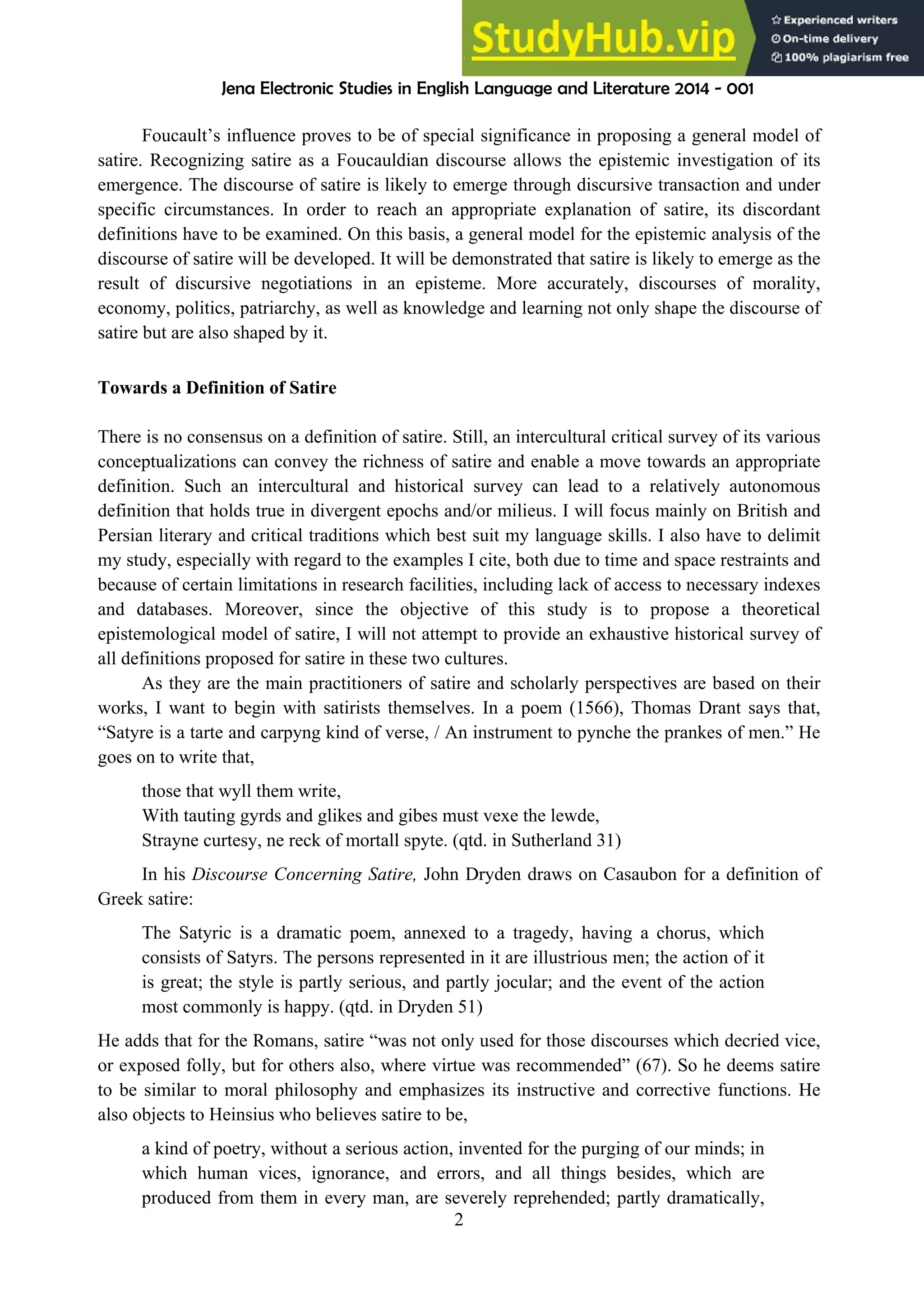Jena Electronic Studies in English Language and Literature 2014 - 001
2
Foucault’s influence proves to be of special significance in proposing a general model of
satire. Recognizing satire as a Foucauldian discourse allows the epistemic investigation of its
emergence. The discourse of satire is likely to emerge through discursive transaction and under
specific circumstances. In order to reach an appropriate explanation of satire, its discordant
definitions have to be examined. On this basis, a general model for the epistemic analysis of the
discourse of satire will be developed. It will be demonstrated that satire is likely to emerge as the
result of discursive negotiations in an episteme. More accurately, discourses of morality,
economy, politics, patriarchy, as well as knowledge and learning not only shape the discourse of
satire but are also shaped by it.
Towards a Definition of Satire
There is no consensus on a definition of satire. Still, an intercultural critical survey of its various
conceptualizations can convey the richness of satire and enable a move towards an appropriate
definition. Such an intercultural and historical survey can lead to a relatively autonomous
definition that holds true in divergent epochs and/or milieus. I will focus mainly on British and
Persian literary and critical traditions which best suit my language skills. I also have to delimit
my study, especially with regard to the examples I cite, both due to time and space restraints and
because of certain limitations in research facilities, including lack of access to necessary indexes
and databases. Moreover, since the objective of this study is to propose a theoretical
epistemological model of satire, I will not attempt to provide an exhaustive historical survey of
all definitions proposed for satire in these two cultures.
As they are the main practitioners of satire and scholarly perspectives are based on their
works, I want to begin with satirists themselves. In a poem (1566), Thomas Drant says that,
“Satyre is a tarte and carpyng kind of verse, / An instrument to pynche the prankes of men.” He
goes on to write that,
those that wyll them write,
With tauting gyrds and glikes and gibes must vexe the lewde,
Strayne curtesy, ne reck of mortall spyte. (qtd. in Sutherland 31)
In his Discourse Concerning Satire, John Dryden draws on Casaubon for a definition of
Greek satire:
The Satyric is a dramatic poem, annexed to a tragedy, having a chorus, which
consists of Satyrs. The persons represented in it are illustrious men; the action of it
is great; the style is partly serious, and partly jocular; and the event of the action
most commonly is happy. (qtd. in Dryden 51)
He adds that for the Romans, satire “was not only used for those discourses which decried vice,
or exposed folly, but for others also, where virtue was recommended” (67). So he deems satire
to be similar to moral philosophy and emphasizes its instructive and corrective functions. He
also objects to Heinsius who believes satire to be,
a kind of poetry, without a serious action, invented for the purging of our minds; in
which human vices, ignorance, and errors, and all things besides, which are
produced from them in every man, are severely reprehended; partly dramatically,
 