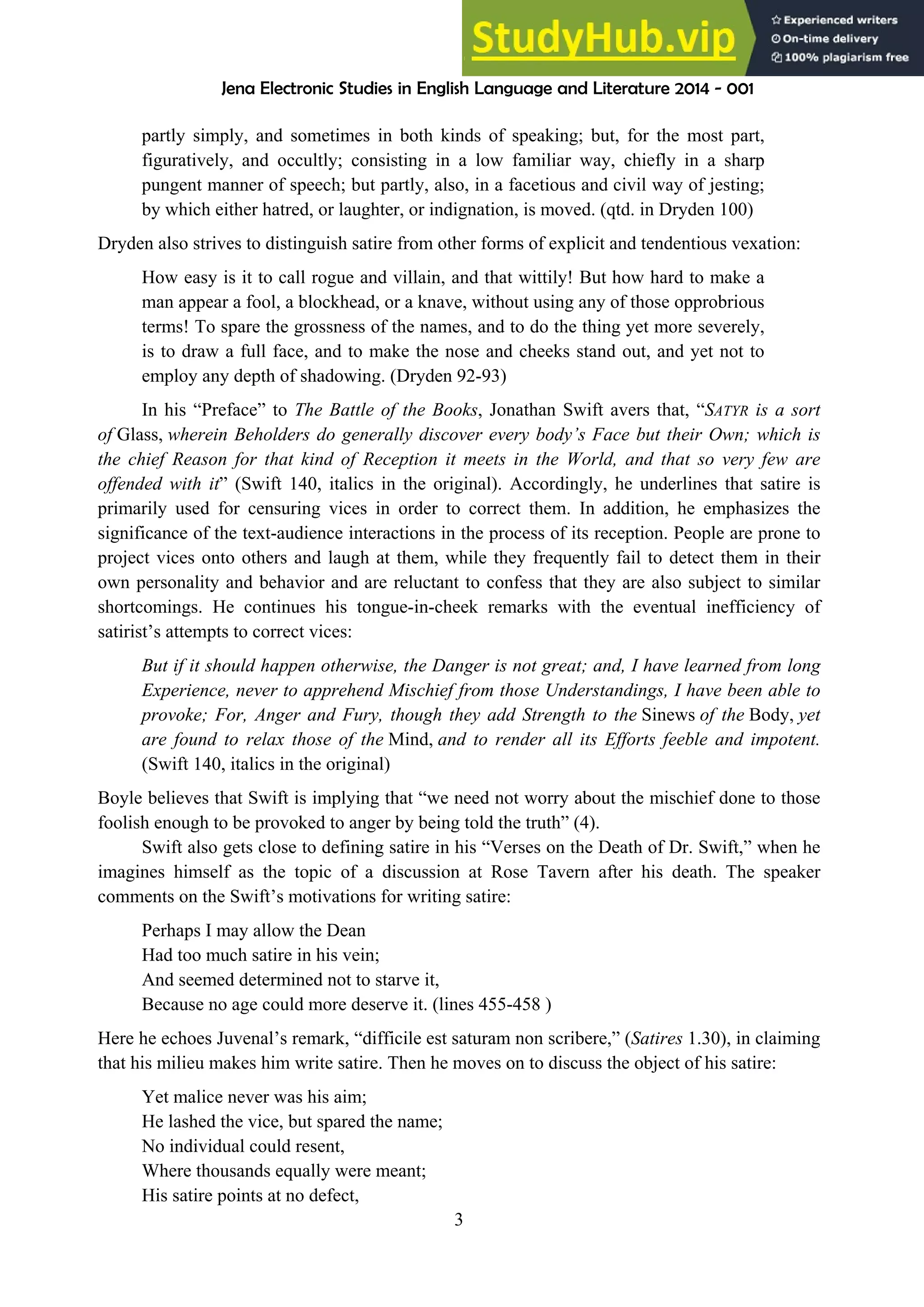 Jena Electronic Studies in English Language and Literature 2014 - 001
3
partly simply, and sometimes in both kinds of speaking; but, for the most part,
figuratively, and occultly; consisting in a low familiar way, chiefly in a sharp
pungent manner of speech; but partly, also, in a facetious and civil way of jesting;
by which either hatred, or laughter, or indignation, is moved. (qtd. in Dryden 100)
Dryden also strives to distinguish satire from other forms of explicit and tendentious vexation:
How easy is it to call rogue and villain, and that wittily! But how hard to make a
man appear a fool, a blockhead, or a knave, without using any of those opprobrious
terms! To spare the grossness of the names, and to do the thing yet more severely,
is to draw a full face, and to make the nose and cheeks stand out, and yet not to
employ any depth of shadowing. (Dryden 92-93)
In his “Preface” to The Battle of the Books, Jonathan Swift avers that, “SATYR is a sort
of Glass, wherein Beholders do generally discover every body’s Face but their Own; which is
the chief Reason for that kind of Reception it meets in the World, and that so very few are
offended with it” (Swift 140, italics in the original). Accordingly, he underlines that satire is
primarily used for censuring vices in order to correct them. In addition, he emphasizes the
significance of the text-audience interactions in the process of its reception. People are prone to
project vices onto others and laugh at them, while they frequently fail to detect them in their
own personality and behavior and are reluctant to confess that they are also subject to similar
shortcomings. He continues his tongue-in-cheek remarks with the eventual inefficiency of
satirist’s attempts to correct vices:
But if it should happen otherwise, the Danger is not great; and, I have learned from long
Experience, never to apprehend Mischief from those Understandings, I have been able to
provoke; For, Anger and Fury, though they add Strength to the Sinews of the Body, yet
are found to relax those of the Mind, and to render all its Efforts feeble and impotent.
(Swift 140, italics in the original)
Boyle believes that Swift is implying that “we need not worry about the mischief done to those
foolish enough to be provoked to anger by being told the truth” (4).
Swift also gets close to defining satire in his “Verses on the Death of Dr. Swift,” when he
imagines himself as the topic of a discussion at Rose Tavern after his death. The speaker
comments on the Swift’s motivations for writing satire:
Perhaps I may allow the Dean
Had too much satire in his vein;
And seemed determined not to starve it,
Because no age could more deserve it. (lines 455-458 )
Here he echoes Juvenal’s remark, “difficile est saturam non scribere,” (Satires 1.30), in claiming
that his milieu makes him write satire. Then he moves on to discuss the object of his satire:
Yet malice never was his aim;
He lashed the vice, but spared the name;
No individual could resent,
Where thousands equally were meant;
His satire points at no defect,
 