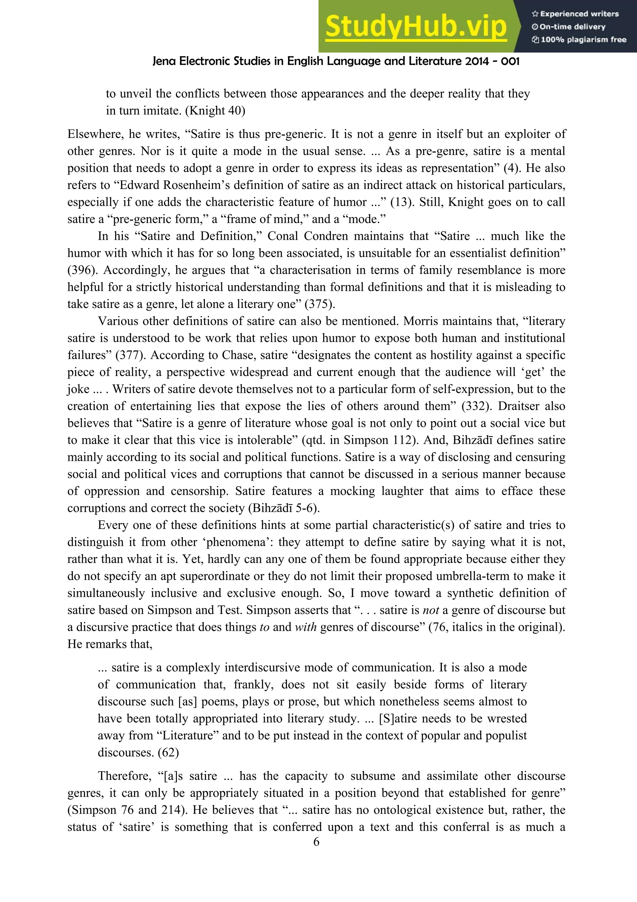 Jena Electronic Studies in English Language and Literature 2014 - 001
6
to unveil the conflicts between those appearances and the deeper reality that they
in turn imitate. (Knight 40)
Elsewhere, he writes, “Satire is thus pre-generic. It is not a genre in itself but an exploiter of
other genres. Nor is it quite a mode in the usual sense. ... As a pre-genre, satire is a mental
position that needs to adopt a genre in order to express its ideas as representation” (4). He also
refers to “Edward Rosenheim’s definition of satire as an indirect attack on historical particulars,
especially if one adds the characteristic feature of humor ...” (13). Still, Knight goes on to call
satire a “pre-generic form,” a “frame of mind,” and a “mode.”
In his “Satire and Definition,” Conal Condren maintains that “Satire ... much like the
humor with which it has for so long been associated, is unsuitable for an essentialist definition”
(396). Accordingly, he argues that “a characterisation in terms of family resemblance is more
helpful for a strictly historical understanding than formal definitions and that it is misleading to
take satire as a genre, let alone a literary one” (375).
Various other definitions of satire can also be mentioned. Morris maintains that, “literary
satire is understood to be work that relies upon humor to expose both human and institutional
failures” (377). According to Chase, satire “designates the content as hostility against a specific
piece of reality, a perspective widespread and current enough that the audience will ‘get’ the
joke ... . Writers of satire devote themselves not to a particular form of self-expression, but to the
creation of entertaining lies that expose the lies of others around them” (332). Draitser also
believes that “Satire is a genre of literature whose goal is not only to point out a social vice but
to make it clear that this vice is intolerable” (qtd. in Simpson 112). And, Bihzādī defines satire
mainly according to its social and political functions. Satire is a way of disclosing and censuring
social and political vices and corruptions that cannot be discussed in a serious manner because
of oppression and censorship. Satire features a mocking laughter that aims to efface these
corruptions and correct the society (Bihzādī 5-6).
Every one of these definitions hints at some partial characteristic(s) of satire and tries to
distinguish it from other ‘phenomena’: they attempt to define satire by saying what it is not,
rather than what it is. Yet, hardly can any one of them be found appropriate because either they
do not specify an apt superordinate or they do not limit their proposed umbrella-term to make it
simultaneously inclusive and exclusive enough. So, I move toward a synthetic definition of
satire based on Simpson and Test. Simpson asserts that “. . . satire is not a genre of discourse but
a discursive practice that does things to and with genres of discourse” (76, italics in the original).
He remarks that,
... satire is a complexly interdiscursive mode of communication. It is also a mode
of communication that, frankly, does not sit easily beside forms of literary
discourse such [as] poems, plays or prose, but which nonetheless seems almost to
have been totally appropriated into literary study. ... [S]atire needs to be wrested
away from “Literature” and to be put instead in the context of popular and populist
discourses. (62)
Therefore, “[a]s satire ... has the capacity to subsume and assimilate other discourse
genres, it can only be appropriately situated in a position beyond that established for genre”
(Simpson 76 and 214). He believes that “... satire has no ontological existence but, rather, the
status of ‘satire’ is something that is conferred upon a text and this conferral is as much a
 
