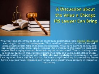 We are sure and are convinced about the positive and constructive role a Chicago IRS Lawyer
can bring in the lives of the taxpayers. Their excellent command over this subject and
various other features make them an excellent choice. We are sure; everyone knows about
the importance of this topic. In fact, everyone who is working in this country is essentially
responsible for paying taxes and for submitting the returns as well. Thus, it is an important
subject. We have seen many taxpayers losing their paths and wasting a lot of their money
late as they failed in complying with the IRS rules and regulations. Unfortunately, we don’t
have any other choice available. In short, this is not an optional thing. It is something that we
have to do at every cost. However, don’t worry and especially if you are living in this part of
the country.
 