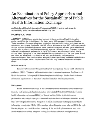 An Examination of Policy Approaches and
Alternatives for the Sustainability of Public
Health Information Exchange
As State-Level Health Information Exchanges (SLHIEs) seek a path towards
sustainability, data transformation may hold the key

by Jeffery R. L. Smith

ABSTRACT: HITECH was a watershed moment for the promotion of health information
exchange (HIE) in the United States. But it was also a 100-year event, in terms of funding.
Three years later, Congress is intensely focused on debt and deficit cutting, and states are not
anticipating any out-year funding for their HIE efforts. At the same time, HIO performance vis-à-
vis cost savings, clinical outcomes and public health improvement will soon come under heavy
scrutiny – by legislators, but also by current and potential HIO participants. The need to prove
value will be paramount, and as most of the HITECH grants were front-end loaded, time is
running short. Nearly half of the sand has fallen through to the bottom of the hour glass. In the
end, there are a few basic concepts that will unlock sustainability: data saturation,
interoperability and data transformation. With the first two tasks being supported by healthcare
system-wide changes, the accomplishment of the third may make or break many statewide
efforts.

Issue for Analysis
       Sustainable business models continue to elude most publicly-funded health information
exchanges (HIEs). This paper will examine prevalent revenue drivers among five State-Level
Health Information Exchanges (SLHIEs) and explore the challenges that lie ahead for health
information organizations as the nation’s health information infrastructure matures.


Background
       Health information exchange in the United States has a storied and acronymed history.
From the early community health information networks (CHINs) of the 1990s to the regional
health information exchanges (RHIOs) of the mid and late-2000s, health information
professionals have sought for ways to communicate clinical data across space and time. Today,
these networks prefer the simple designation of health information exchange (HIE) or health
information organization (HIO). HIOs are often referred to as the noun, whereas HIE is the verb.
For our purposes, we can differentiate by saying, HIOs are the legal entities that have been
established to allow secure, integrated sharing of clinical information among numerous
 