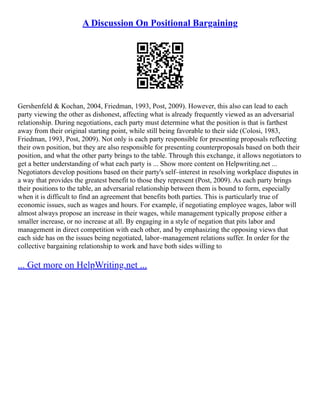 A Discussion On Positional Bargaining
Gershenfeld & Kochan, 2004, Friedman, 1993, Post, 2009). However, this also can lead to each
party viewing the other as dishonest, affecting what is already frequently viewed as an adversarial
relationship. During negotiations, each party must determine what the position is that is farthest
away from their original starting point, while still being favorable to their side (Colosi, 1983,
Friedman, 1993, Post, 2009). Not only is each party responsible for presenting proposals reflecting
their own position, but they are also responsible for presenting counterproposals based on both their
position, and what the other party brings to the table. Through this exchange, it allows negotiators to
get a better understanding of what each party is ... Show more content on Helpwriting.net ...
Negotiators develop positions based on their party's self–interest in resolving workplace disputes in
a way that provides the greatest benefit to those they represent (Post, 2009). As each party brings
their positions to the table, an adversarial relationship between them is bound to form, especially
when it is difficult to find an agreement that benefits both parties. This is particularly true of
economic issues, such as wages and hours. For example, if negotiating employee wages, labor will
almost always propose an increase in their wages, while management typically propose either a
smaller increase, or no increase at all. By engaging in a style of negation that pits labor and
management in direct competition with each other, and by emphasizing the opposing views that
each side has on the issues being negotiated, labor–management relations suffer. In order for the
collective bargaining relationship to work and have both sides willing to
... Get more on HelpWriting.net ...
 