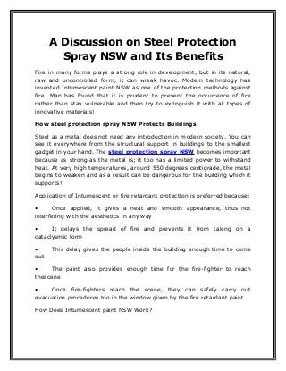 A Discussion on Steel Protection
Spray NSW and Its Benefits
Fire in many forms plays a strong role in development, but in its natural,
raw and uncontrolled form, it can wreak havoc. Modern technology has
invented Intumescent paint NSW as one of the protection methods against
fire. Man has found that it is prudent to prevent the occurrence of fire
rather than stay vulnerable and then try to extinguish it with all types of
innovative materials!
How steel protection spray NSW Protects Buildings
Steel as a metal does not need any introduction in modern society. You can
see it everywhere from the structural support in buildings to the smallest
gadget in your hand. The steel protection spray NSW becomes important
because as strong as the metal is; it too has a limited power to withstand
heat. At very high temperatures, around 550 degrees centigrade, the metal
begins to weaken and as a result can be dangerous for the building which it
supports!
Application of Intumescent or fire retardant protection is preferred because:
• Once applied, it gives a neat and smooth appearance, thus not
interfering with the aesthetics in any way
• It delays the spread of fire and prevents it from taking on a
cataclysmic form
• This delay gives the people inside the building enough time to come
out
• The paint also provides enough time for the fire-fighter to reach
thescene
• Once fire-fighters reach the scene, they can safely carry out
evacuation procedures too in the window given by the fire retardant paint
How Does Intumescent paint NSW Work?
 