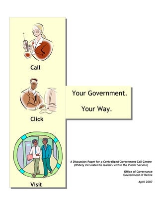 Call



         Your Government.

                Your Way.
Click




        A Discussion Paper for a Centralized Government Call Centre
           (Widely circulated to leaders within the Public Service)

                                              Office of Governance
                                              Government of Belize

                                                         April 2007
Visit
 