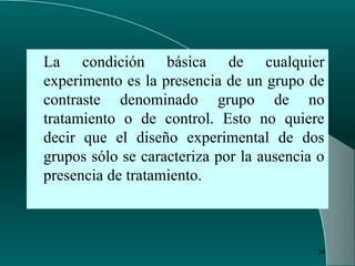 26
La condición básica de cualquier
experimento es la presencia de un grupo de
contraste denominado grupo de no
tratamiento o de control. Esto no quiere
decir que el diseño experimental de dos
grupos sólo se caracteriza por la ausencia o
presencia de tratamiento.
 