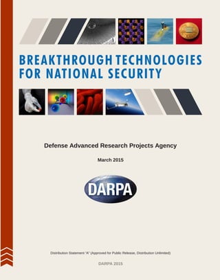 BREAKTHROUGH TECHNOLOGIES
FOR NATIONAL SECURITY
March 2015
DARPA 2015
Defense Advanced Research Projects Agency
Distribution Statement “A” (Approved for Public Release, Distribution Unlimited)
 