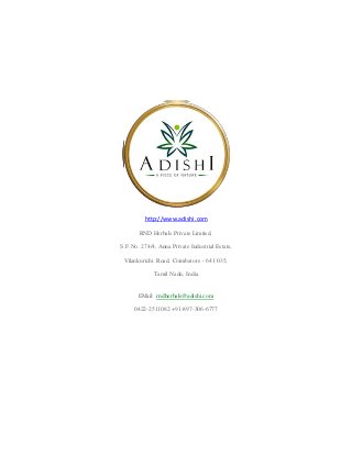 http://www.adishi.com
RND Herbals Private Limited,
S.F.No. 274/4, Anna Private Industrial Estate,
Vilankurichi Road, Coimbatore - 641 035,
Tamil Nadu, India
EMail: rndherbals@adishi.com
0422-2511082 +91-897-306-6777
 