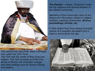 The Kessim –  (rabbis  ,&quot; Kohanim&quot;) were the top religious and spiritual leaders of the Jewish community.  Members of the community came to the Kessim for information related to religion, holidays, wedding ceremonies , divorce proceedings, burials, etc. In their prayer they have always included visions of a peaceful Jerusalem and a hope to arrive there one day. The central holy text of the Jews in Ethiopia was called the 'Orit'-Torah.  The 'Orit' was the center of their lives and religion. The 'Orit' is made up of the Five Books of Moses, the Prophetic writings, and other writings such as Song of Songs and psalms.  