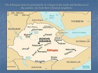 The Ethiopian Jews lived primarily in villages in the north and Northwest of the country, far from their Christian neighbors. Ethiopia 