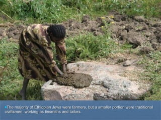 The majority of Ethiopian Jews were farmers, but a smaller portion were traditional craftsmen, working as tinsmiths and tailors. 