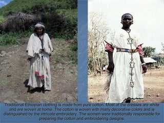 Traditional Ethiopian clothing is made from pure cotton. Most of the dresses are white and are woven at home. The cotton is woven with many decorative colors and is distinguished by the intricate embroidery. The women were traditionally responsible for preparing the cotton and embroidering designs. 