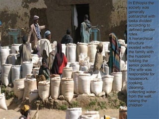In Ethiopia the society was generally patriarchal with tasks divided according to defined gender roles. A hierarchical structure existed within the family with the husband holding the senior position  The wife was responsible for housework: cooking, cleaning, collecting water from the well, raising the children . 