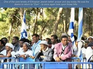 One of the core tenets of Ethiopian Jewish belief, prayer and day-today life was the desire to return to &quot;Zion&quot; - to once again look upon those hills.  