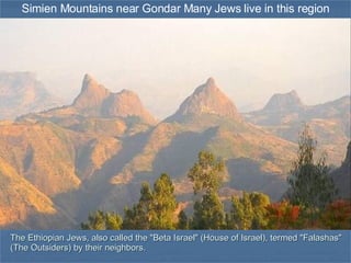 Simien Mountains near Gondar Many Jews live in this region The Ethiopian Jews, also called the &quot;Beta Israel&quot; (House of Israel), termed &quot;Falashas&quot; (The Outsiders) by their neighbors. 