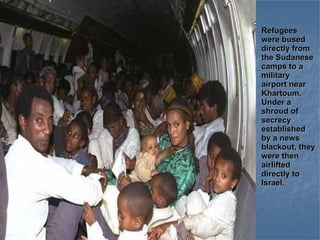 Refugees were bused directly from the Sudanese camps to a military airport near Khartoum. Under a shroud of secrecy established by a news blackout, they were then airlifted directly to Israel. 