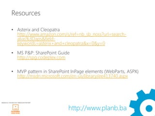 Resources

             • Asterix and Cleopatra
               http://www.amazon.com/s/ref=nb_sb_noss?url=search-
               alias%3Daps&field-
               keywords=asterix+and+cleopatra&x=0&y=0

             • MS P&P: SharePoint Guide
               http://spg.codeplex.com

             • MVP pattern in SharePoint InPage elements (WebParts, ASPX)
               http://msdn.microsoft.com/en-us/library/ee413740.aspx




WINDAYS12 TECHNOLOGY OBRAZOVNI PARTNER




                                         http://www.planb.ba
 