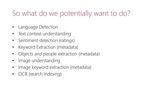 So what do we potentially want to do?
• Language Detection
• Text context understanding
• Sentiment detection (ratings)
• Keyword Extraction (metadata)
• Objects and people extraction (metadata)
• Image understanding
• Image keyword extraction (metadata)
• OCR (search indexing)
 