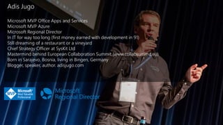 Adis Jugo
Microsoft MVP Office Apps and Services
Microsoft MVP Azure
Microsoft Regional Director
In IT for way too long (first money earned with development in 91)
Still dreaming of a restaurant or a vineyard
Chief Strategy Officer at SysKit Ltd
Mastermind behind European Collaboration Summit (www.collabsummit.eu)
Born in Sarajevo, Bosnia, living in Bingen, Germany
Blogger, speaker, author. adisjugo.com
 