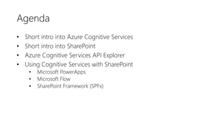 Agenda
• Short intro into Azure Cognitive Services
• Short intro into SharePoint
• Azure Cognitive Services API Explorer
• Using Cognitive Services with SharePoint
• Microsoft PowerApps
• Microsoft Flow
• SharePoint Framework (SPFx)
 