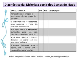 Diagnóstico da Dislexia a partir dos 7 anos de idade
     CARACTERISTICA                   Sim Não Observações
     Pensa através de imagem e
     sentimento, não com o som de
     palavras.
     É extremamente desordenado,
     seus cadernos e livros são
     borrados e amassados.
     Não tem atraso e dificuldades
     suficientes para que seja
     percebido e ajudado na escola.
     Pode estar sempre brincando,
     tentando ser aceito nem que
     seja como "palhaço" .
     Frustra-se facilmente com a
     escola, com a leitura, com a
     matemática, com a escrita.


   Autora da Apostila: Simone Helen Drumond - simone_drumond@hotmail.com
 