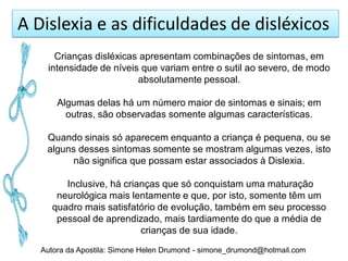 A Dislexia e as dificuldades de disléxicos
      Crianças disléxicas apresentam combinações de sintomas, em
    intensidade de níveis que variam entre o sutil ao severo, de modo
                         absolutamente pessoal.

       Algumas delas há um número maior de sintomas e sinais; em
         outras, são observadas somente algumas características.

    Quando sinais só aparecem enquanto a criança é pequena, ou se
    alguns desses sintomas somente se mostram algumas vezes, isto
          não significa que possam estar associados à Dislexia.

        Inclusive, há crianças que só conquistam uma maturação
      neurológica mais lentamente e que, por isto, somente têm um
     quadro mais satisfatório de evolução, também em seu processo
      pessoal de aprendizado, mais tardiamente do que a média de
                          crianças de sua idade.
   Autora da Apostila: Simone Helen Drumond - simone_drumond@hotmail.com
 