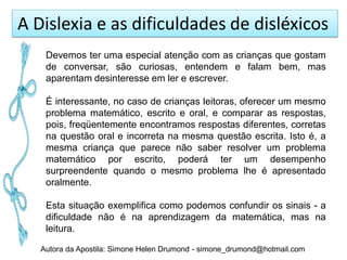 A Dislexia e as dificuldades de disléxicos
    Devemos ter uma especial atenção com as crianças que gostam
    de conversar, são curiosas, entendem e falam bem, mas
    aparentam desinteresse em ler e escrever.

    É interessante, no caso de crianças leitoras, oferecer um mesmo
    problema matemático, escrito e oral, e comparar as respostas,
    pois, freqüentemente encontramos respostas diferentes, corretas
    na questão oral e incorreta na mesma questão escrita. Isto é, a
    mesma criança que parece não saber resolver um problema
    matemático por escrito, poderá ter um desempenho
    surpreendente quando o mesmo problema lhe é apresentado
    oralmente.

    Esta situação exemplifica como podemos confundir os sinais - a
    dificuldade não é na aprendizagem da matemática, mas na
    leitura.

   Autora da Apostila: Simone Helen Drumond - simone_drumond@hotmail.com
 