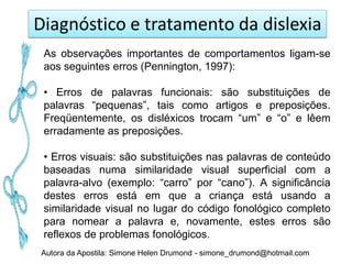 Diagnóstico e tratamento da dislexia
 As observações importantes de comportamentos ligam-se
 aos seguintes erros (Pennington, 1997):

 • Erros de palavras funcionais: são substituições de
 palavras “pequenas”, tais como artigos e preposições.
 Freqüentemente, os disléxicos trocam “um” e “o” e lêem
 erradamente as preposições.

 • Erros visuais: são substituições nas palavras de conteúdo
 baseadas numa similaridade visual superficial com a
 palavra-alvo (exemplo: “carro” por “cano”). A significância
 destes erros está em que a criança está usando a
 similaridade visual no lugar do código fonológico completo
 para nomear a palavra e, novamente, estes erros são
 reflexos de problemas fonológicos.
Autora da Apostila: Simone Helen Drumond - simone_drumond@hotmail.com
 