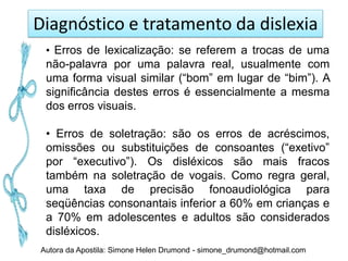 Diagnóstico e tratamento da dislexia
 • Erros de lexicalização: se referem a trocas de uma
 não-palavra por uma palavra real, usualmente com
 uma forma visual similar (“bom” em lugar de “bim”). A
 significância destes erros é essencialmente a mesma
 dos erros visuais.

 • Erros de soletração: são os erros de acréscimos,
 omissões ou substituições de consoantes (“exetivo”
 por “executivo”). Os disléxicos são mais fracos
 também na soletração de vogais. Como regra geral,
 uma taxa de precisão fonoaudiológica para
 seqüências consonantais inferior a 60% em crianças e
 a 70% em adolescentes e adultos são considerados
 disléxicos.
Autora da Apostila: Simone Helen Drumond - simone_drumond@hotmail.com
 