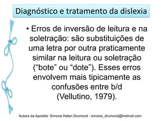 Diagnóstico e tratamento da dislexia
    • Erros de inversão de leitura e na
     soletração: são substituições de
     uma letra por outra praticamente
      similar na leitura ou soletração
      (“bote” ou “dote”). Esses erros
      envolvem mais tipicamente as
            confusões entre b/d
              (Vellutino, 1979).

Autora da Apostila: Simone Helen Drumond - simone_drumond@hotmail.com
 