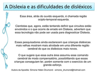 A Dislexia e as dificuldades de disléxicos
          Essa área, atrás do ouvido esquerdo, é chamada região
                         ocipto-temporal esquerda.

      Cientistas que, agora, estão tentando definir que circuitos estão
      envolvidos e o que ocorre de errado em Dislexia, advertem que
      essa tecnologia não pode ser usada para diagnosticar Dislexia.


      Esses pesquisadores ainda esclarecem que crianças disléxicas
       mais velhas mostram mais atividade em uma diferente região
                cerebral do que os disléxicos mais novos.

         O que sugere que essa outra área assumiu esse comando
        cerebral de modo compensatório, possibilitando que essas
     crianças conseguiam ler, porém somente com o exercício de um
                            grande esforço.
   Autora da Apostila: Simone Helen Drumond - simone_drumond@hotmail.com
 