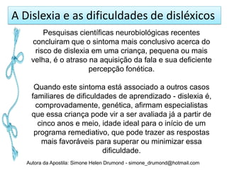 A Dislexia e as dificuldades de disléxicos
        Pesquisas científicas neurobiológicas recentes
    concluiram que o sintoma mais conclusivo acerca do
     risco de dislexia em uma criança, pequena ou mais
    velha, é o atraso na aquisição da fala e sua deficiente
                      percepção fonética.

      Quando este sintoma está associado a outros casos
     familiares de dificuldades de aprendizado - dislexia é,
      comprovadamente, genética, afirmam especialistas
     que essa criança pode vir a ser avaliada já a partir de
       cinco anos e meio, idade ideal para o início de um
      programa remediativo, que pode trazer as respostas
        mais favoráveis para superar ou minimizar essa
                            dificuldade.
   Autora da Apostila: Simone Helen Drumond - simone_drumond@hotmail.com
 
