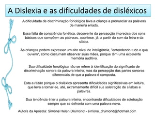 A Dislexia e as dificuldades de disléxicos
     A dificuldade de discriminação fonológica leva a criança a pronunciar as palavras
                                    de maneira errada.

     Essa falta de consciência fonética, decorrente da percepção imprecisa dos sons
      básicos que compõem as palavras, acontece, já, a partir do som da letra e da
                                          sílaba.

    As crianças podem expressar um alto nível de inteligência, "entendendo tudo o que
        ouvem", como costumam observar suas mães, porque têm uma excelente
                                  memória auditiva.

         Sua dificuldade fonológica não se refere à identificação do significado de
      discriminação sonora da palavra inteira, mas da percepção das partes sonoras
                        diferenciais de que a palavra é composta.

      Esta a razão porque o disléxico apresenta dificuldades significativas em leitura,
        que leva a tornar-se, até, extremamente difícil sua soletração de sílabas e
                                         palavras.

       Sua tendência é ler a palavra inteira, encontrando dificuldades de soletração
                    sempre que se defronta com uma palavra nova.

   Autora da Apostila: Simone Helen Drumond - simone_drumond@hotmail.com
 