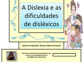 A Dislexia e as
 dificuldades
 de disléxicos

Autora da Apostila: Simone Helen Drumond



http://simonehelendrumond.blogspot.com
     simone_drumond@hotmail.com
        (92) 8808-2372 / 8813-9525
 
