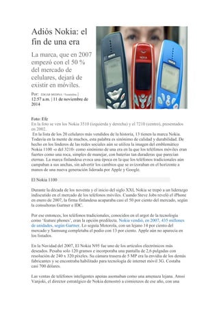Adiós Nokia: el
fin de una era
La marca, que en 2007
empezó con el 50 %
del mercado de
celulares, dejará de
existir en móviles.
Por: ÉDGAR MEDINA / Tecnósfera |
12:57 a.m. | 11 de noviembre de
2014
Foto: Efe
En la foto se ven los Nokia 3510 (izquierda y derecha) y el 7210 (centro), presentados
en 2002.
En la lista de los 20 celulares más vendidos de la historia, 13 tienen la marca Nokia.
Todavía en la mente de muchos, esta palabra es sinónimo de calidad y durabilidad. De
hecho en los linderos de las redes sociales aún se utiliza la imagen del emblemático
Nokia 1100 -o del 3210- como sinónimo de una era en la que los teléfonos móviles eran
fuertes como una roca, simples de manejar, con baterías tan duraderas que parecían
eternas. La marca finlandesa evoca una época en la que los teléfonos tradicionales aún
campaban a sus anchas, sin advertir los cambios que se avizoraban en el horizonte a
manos de una nueva generación liderada por Apple y Google.
El Nokia 1100
Durante la década de los noventa y el inicio del siglo XXI, Nokia se trepó a un liderazgo
indiscutido en el mercado de los teléfonos móviles. Cuando Steve Jobs reveló el iPhone
en enero de 2007, la firma finlandesa acaparaba casi el 50 por ciento del mercado, según
la consultoras Gartner e IDC.
Por ese entonces, los teléfonos tradicionales, conocidos en el argot de la tecnología
como ‘feature phones’, eran la opción predilecta. Nokia vendió, en 2007, 435 millones
de unidades, según Gartner. Lo seguía Motorola, con un lejano 14 por ciento del
mercado y Samsung completaba el podio con 13 por ciento. Apple aún no aparecía en
los listados.
En la Navidad del 2007, El Nokia N95 fue uno de los artículos electrónicos más
deseados. Pesaba solo 120 gramos e incorporaba una pantalla de 2,6 pulgadas con
resolución de 240 x 320 píxeles. Su cámara trasera de 5 MP era la envidia de los demás
fabricantes y se encontraba habilitado para tecnología de internet móvil 3G. Costaba
casi 700 dólares.
Las ventas de teléfonos inteligentes apenas asomaban como una amenaza lejana. Anssi
Vanjoki, el director estratégico de Nokia demostró a comienzos de ese año, con una
 