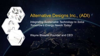 Alternative Designs Inc., (ADI)
Integrating Sustainable Technology to Solve
Tomorrow’s Energy Needs Today!
Wayne Bliesner Founder and CEO
 