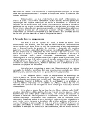 articulação dos saberes. Se a universidade se orientar por esses princípios – e não pela
dupla mercado-empregabilidade – cumprirá de modo mais efetivo o papel que dela
espera a sociedade.

            Essa discussão – que toca a raiz mesma da crise atual – ainda necessita ser
colocada à escola. Se quisermos transformar a cultura escolar, devemos promover a
(re)educação das próprias instituições de ensino e redesenhar os processos de
formação. Se não enfrentarmos esse desafio, continuaremos a lamentar a decadência
qualitativa que se seguiu à expansão quantitativa da escolarização em nosso país.
Democratizar a educação, com qualidade, pressupõe a revisão das políticas públicas, e
todos aqueles tocados por tal preocupação precisam reforçar publicamente esse
compromisso. Os educomunicadores têm que estar atentos a esse chamado, atuando
nos fóruns a que têm acesso e nas esferas com poder de decisão.


5. Formação de novos pesquisadores

           Por tudo o que foi exposto até agora, a tarefa de formar novos
pesquisadores, para A-dilson Citelli, não pode ser desvinculada dos compromissos de
transformação social. Assim é que, ao lado das competências acadêmicas necessárias
para o desenvolvimento de projetos de mestrado e doutorado, ele considera
igualmente importante a capacidade de intervenção nas instituições educativas. Muitos
dos seus orientandos são profissionais das redes públicas ou do ensino superior – não
apenas em São Paulo –, com atuação em secretarias e diretorias de educação e
centros culturais, dentre outras instituições, implementando projetos em
Educomunicação e revendo políticas educacionais. A expectativa do orientador é que
esses profissionais, que detêm algum poder de decisão, possam colocar em prática a
reflexão teórica que desenvolvem na pós-graduação. Na medida do possível, ele tem
acompanhado essas repercussões, mantendo contatos com ex-orientandos e sendo
informado dos projetos em andamento.

             Outra forma de potencializar o alcance da Educomunicação é por meio da
publicação dos trabalhos científicos. Dois dos pesquisadores orientados por Adilson
Citelli lançaram, recentemente, livros nos quais defendem suas propostas.

           A Dra. Ademilde Silveira Sartori, do Departamento de Metodologia de
Ensino do Centro de Ciências da Educação da UDESC, publicou, em co-autoria com
Jucimara Roesler, coordenadora da UnisulVirtual – Educação Superior a Distância, o
livro Educação Superior a Distância: gestão da aprendizagem e da produção de
materiais didáticos impressos e on-line (Editora da UNISUL). Trata-se de uma obra
relevante para a discussão da utilização das novas tecnolo-gias na educação superior
contemporânea.

            O jornalista e doutor Carlos Rogé Ferreira Júnior publicou, pela EDUSP,
Literatura e jornalismo: práticas políticas. Em seu livro, ele examina algumas relações
determinantes exis-tentes entre contradiscursos, um discurso emancipador de
esquerda e narrativas literário-jornalísticas classificadas como Novo Jornalismo e
romance-reportagem, considerados como paradigmas para os chamados livros-
reportagem. Através da análise de obras de autores norte-americanos e brasileiros, o
autor mostra como literatura e jornalismo são práticas políticas, enfatizando a
natureza ideológica da comunicação, da arte e da própria existência do homem. As
produções jornalísticas e literárias são entendidas como espaços importantes de
descoberta e afirmação dos indivíduos e das coletividades, em um mundo no qual a
 