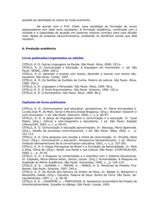questão da identidade se coloca de modo premente.

          De acordo com o Prof. Citelli, essa estratégia de formação de novos
pesquisadores tem dado bons resultados. A formação acadêmica, combinada com a
vontade e a capacidade de atuação em sistemas maiores contribui para uma difusão
mais rápida da proposta educomunicativa, ampliando os benefícios sociais que dela
resultam.


6. Produção acadêmica


Livros publicados/organizados ou edições

CITELLI, A. O. Outras Linguagens na Escola. São Paulo: Ática, 2000. 253 p.
CITELLI, A. O. Comunicação e Educação. A linguagem em movimento. 1. ed. São
Paulo: SENAC, 2000. 260 p.
CITELLI, A. O. Aprender e ensinar com textos, Aprender e ensinar com textos não-
escolares. São Paulo: Cortez, 1997.
CITELLI, A. O. Os Sertões de Euclides da Cunha. Roteiro de Leitura. São Paulo: Ática,
1996. 160 p.
CITELLI, A. O. Linguagem e Persuasão. São Paulo: Ática, 1995. 98 p.
CITELLI, A. O. O Texto Argumentativo. São Paulo: Scipione, 1994. 102 p.
CITELLI, A. O. O Romantismo. São Paulo: Ática, 1990. 98 p.


Capítulos de livros publicados

CITELLI, A. O. Communication and education: perspectives. In: Maria Immacolata V.
Lo-pes;Jose M. de Melo; Sonia V.Moreira;Anibal Bragança. (Org.). Brazilian research in
com-munication. 1 ed. São Paulo: Intercom, 2005, v. 1, p. 80-97.
CITELLI, A. O. A dança da linguagem:entre a comunicação e a educação. In: Cauê
Matos. (Org.). Ciência e arte:imaginário e descoberta. 1 ed. São Paulo: Estação
Ciência/USP, 2003, v. 1, p. 89-97.
CITELLI, A. O. Comunicação e educação:aproximações. In: Baccega, Maria Aparecida.
(Org.). Gestão de processos comunicacionais. 1 ed. São Paulo: Atlas, 2002, v. , p.
101-112.
CITELLI, A. O. Uma pesquisa com escolas e meios de comunicação. In: Druetta, Delia
Crovi. (Org.). Comunicación y educación. Perspectiva latinoamericana. 1 ed. México:
Instituto latinoamericano de la comunicacion educativa, 2001, v. 1, p. 257-281.
CITELLI, A. O. A Língua Portuguesa do Brasil e a Formação da Nacionalidade. In: Melo
e Silva, Dilma de. (Org.). Brasil, sua Gente e sua Cultura. São Paulo: CCINT/ECA/USP,
2000, v. , p. 35-45.
CITELLI, A. O. A Pesquisa na Universidade e a Interface com o Sistema Educacional.
In: Capelato, Maria Helena Rolim; Jancso, Istvan. (Org.). Humanidades. A Pesquisa na
Avaliação do Mérito Acadêmico. São Paulo: Humanitas, 1999, v. , p. 105-110.
CITELLI, A. O. ; ALMADA, I. ; FREIRE, A. ; PONCE, A. G. Memórias do Presídio Tira-
dentes. São Paulo: Scipione, 1997. 240 p.
CITELLI, A. O. No Mundo dos Homens na Ordem de Deus. In: Abdala Jr, Benjamim e
Alexandre, Isabel. (Org.). Canudos. Palavra de Deus. Sonho da Terra. São Paulo: Se-
nac/Boitempo, 1997, v. , p. 28-39.
CITELLI, A. O. ; CHIAPPINI, L. ; PONTUSCHA, N. Assessoria Universitária No Projeto da
Interdisciplinaridade. Ousadia no diálogo. São Paulo: Loyola, 1993.
 