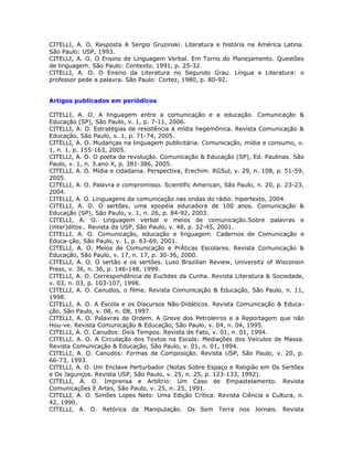 CITELLI, A. O. Resposta A Sergio Gruzinski. Literatura e história na América Latina.
São Paulo: USP, 1993.
CITELLI, A. O. O Ensino de Linguagem Verbal. Em Torno do Planejamento. Questões
de linguagem. São Paulo: Contexto, 1991, p. 25-32.
CITELLI, A. O. O Ensino da Literatura no Segundo Grau. Língua e Literatura: o
professor pede a palavra. São Paulo: Cortez, 1980, p. 80-92.


Artigos publicados em periódicos

CITELLI, A. O. A linguagem entre a comunicação e a educação. Comunicação &
Educação (SP), São Paulo, v. 1, p. 7-11, 2006.
CITELLI, A. O. Estratégias de resistência à mídia hegemônica. Revista Comunicação &
Educação, São Paulo, v. 1, p. 71-74, 2005.
CITELLI, A. O. Mudanças na linguagem publicitária. Comunicação, mídia e consumo, v.
1, n. 1, p. 155-163, 2005.
CITELLI, A. O. O poeta da revolução. Comunicação & Educação (SP), Ed. Paulinas. São
Paulo, v. 1, n. 3.ano X, p. 381-386, 2005.
CITELLI, A. O. Mídia e cidadania. Perspectiva, Erechim. RGSul, v. 29, n. 108, p. 51-59,
2005.
CITELLI, A. O. Palavra e compromisso. Scientific American, São Paulo, n. 20, p. 23-23,
2004.
CITELLI, A. O. Linguagens da comunicação nas ondas do rádio. hipertexto, 2004.
CITELLI, A. O. O sertões, uma epopéia educadora de 100 anos. Comunicação &
Educação (SP), São Paulo, v. 1, n. 26, p. 84-92, 2003.
CITELLI, A. O. Linguagem verbal e meios de comunicação.Sobre palavras e
(inter)ditos.. Revista da USP, São Paulo, v. 48, p. 32-45, 2001.
CITELLI, A. O. Comunicação, educação e linguagem. Cadernos de Comunicação e
Educa-ção, São Paulo, v. 1, p. 63-69, 2001.
CITELLI, A. O. Meios de Comunicação e PrÁticas Escolares. Revista Comunicação &
Educação, São Paulo, v. 17, n. 17, p. 30-36, 2000.
CITELLI, A. O. O sertão e os sertões. Luso Brazilian Review, University of Wisconsin
Press, v. 36, n. 36, p. 146-148, 1999.
CITELLI, A. O. Correspondência de Euclides da Cunha. Revista Literatura & Sociedade,
v. 03, n. 03, p. 103-107, 1998.
CITELLI, A. O. Canudos, o filme. Revista Comunicação & Educação, São Paulo, n. 11,
1998.
CITELLI, A. O. A Escola e os Discursos Não-Didáticos. Revista Comunicação & Educa-
ção, São Paulo, v. 08, n. 08, 1997.
CITELLI, A. O. Palavras de Ordem. A Greve dos Petroleiros e a Reportagem que não
Hou-ve. Revista Comunicação & Educação, São Paulo, v. 04, n. 04, 1995.
CITELLI, A. O. Canudos: Dois Tempos. Revista de Fato, v. 01, n. 01, 1994.
CITELLI, A. O. A Circulação dos Textos na Escola: Mediações dos Veículos de Massa.
Revista Comunicação & Educação, São Paulo, v. 01, n. 01, 1994.
CITELLI, A. O. Canudos: Formas de Composição. Revista USP, São Paulo, v. 20, p.
66-73, 1993.
CITELLI, A. O. Um Enclave Perturbador (Notas Sobre Espaço e Religião em Os Sertões
e Os Jagunços. Revista USP, São Paulo, v. 25, n. 25, p. 123-133, 1992).
CITELLI, A. O. Imprensa e Arbítrio: Um Caso de Empastelamento. Revista
Comunicações E Artes, São Paulo, v. 25, n. 25, 1991.
CITELLI, A. O. Simões Lopes Neto: Uma Edição Crítica. Revista Ciência e Cultura, n.
42, 1990.
CITELLI, A. O. Retórica da Manipulação. Os Sem Terra nos Jornais. Revista
 