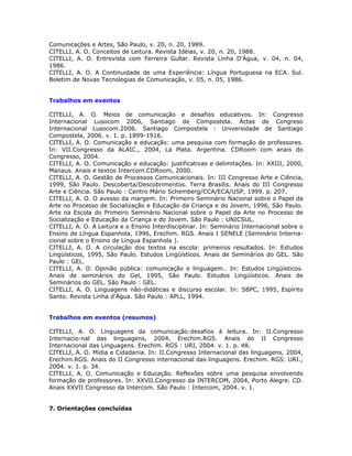 Comunicações e Artes, São Paulo, v. 20, n. 20, 1989.
CITELLI, A. O. Conceitos de Leitura. Revista Idéias, v. 20, n. 20, 1988.
CITELLI, A. O. Entrevista com Ferreira Gullar. Revista Linha D'Água, v. 04, n. 04,
1986.
CITELLI, A. O. A Continuidade de uma Experiência: Língua Portuguesa na ECA. Sul.
Boletim de Novas Tecnologias de Comunicação, v. 05, n. 05, 1986.


Trabalhos em eventos

CITELLI, A. O. Meios de comunicação e desafios educativos. In: Congresso
Internacional Lusocom 2006, Santiago de Compostela. Actas de Congreso
Internacional Lusocom.2006. Santiago Compostela : Universidade de Santiago
Compostela, 2006. v. 1. p. 1899-1916.
CITELLI, A. O. Comunicação e educação: uma pesquisa com formação de professores.
In: VII.Congresso da ALAIC., 2004, La Plata. Argentina. CDRoom com anais do
Congresso, 2004.
CITELLI, A. O. Comunicação e educação: justificativas e delimitações. In: XXIII, 2000,
Manaus. Anais e textos Intercom.CDRoom, 2000.
CITELLI, A. O. Gestão de Processos Comunicacionais. In: III Congresso Arte e Ciência,
1999, São Paulo. Descoberta/Descobrimentos. Terra Brasilis. Anais do III Congresso
Arte e Ciência. São Paulo : Centro Mário Schemberg/CCA/ECA/USP, 1999. p. 207.
CITELLI, A. O. O avesso da margem. In: Primeiro Seminário Nacional sobre o Papel da
Arte no Processo de Socialização e Educação da Criança e do Jovem, 1996, São Paulo.
Arte na Escola do Primeiro Seminário Nacional sobre o Papel da Arte no Processo de
Socialização e Educação da Criança e do Jovem. São Paulo : UNICSUL.
CITELLI, A. O. A Leitura e o Ensino Interdisciplinar. In: Seminário Internacional sobre o
Ensino de Língua Espanhola, 1996, Erechim. RGS. Anais I SENELE (Seminário Interna-
cional sobre o Ensino de Língua Espanhola ).
CITELLI, A. O. A circulação dos textos na escola: primeiros resultados. In: Estudos
Lingüísticos, 1995, São Paulo. Estudos Lingüísticos. Anais de Seminários do GEL. São
Paulo : GEL.
CITELLI, A. O. Opinião pública: comunicação e linguagem.. In: Estudos Lingüísticos.
Anais de seminários do Gel, 1995, São Paulo. Estudos Lingüísticos. Anais de
Seminários do GEL. São Paulo : GEL.
CITELLI, A. O. Linguagens não-didáticas e discurso escolar. In: SBPC, 1995, Espírito
Santo. Revista Linha d'Água. São Paulo : APLL, 1994.


Trabalhos em eventos (resumos)

CITELLI, A. O. Linguagens da comunicação:desafios à leitura. In: II.Congresso
Internacio-nal das linguagens, 2004, Erechim.RGS. Anais do II Congresso
Internacional das Linguagens. Erechim. RGS : URI, 2004. v. 1. p. 48.
CITELLI, A. O. Mídia e Cidadania. In: II.Congresso Internacional das linguagens, 2004,
Erechim.RGS. Anais do II Congresso internacional das linguagens. Erechim. RGS: URI.,
2004. v. 1. p. 34.
CITELLI, A. O. Comunicação e Educação. Reflexões sobre uma pesquisa envolvendo
formação de professores. In: XXVII.Congresso da INTERCOM, 2004, Porto Alegre. CD.
Anais XXVII Congresso da Intercom. São Paulo : Intercom, 2004. v. 1.


7. Orientações concluídas
 
