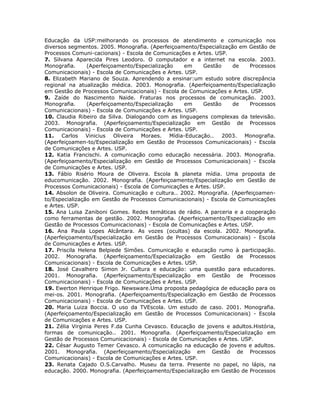 Educação da USP:melhorando os processos de atendimento e comunicação nos
diversos segmentos. 2005. Monografia. (Aperfeiçoamento/Especialização em Gestão de
Processos Comuni-cacionais) - Escola de Comunicações e Artes. USP.
7. Silvana Aparecida Pires Leodoro. O computador e a internet na escola. 2003.
Monografia.     (Aperfeiçoamento/Especialização   em     Gestão     de    Processos
Comunicacionais) - Escola de Comunicações e Artes. USP.
8. Elizabeth Mariano de Souza. Aprendendo a ensinar:um estudo sobre discrepância
regional na atualização médica. 2003. Monografia. (Aperfeiçoamento/Especialização
em Gestão de Processos Comunicacionais) - Escola de Comunicações e Artes. USP.
9. Zaíde do Nascimento Naide. Fraturas nos processos de comunicação. 2003.
Monografia.     (Aperfeiçoamento/Especialização   em     Gestão     de    Processos
Comunicacionais) - Escola de Comunicações e Artes. USP.
10. Claudia Ribeiro da Silva. Dialogando com as linguagens complexas da televisão.
2003. Monografia. (Aperfeiçoamento/Especialização em Gestão de Processos
Comunicacionais) - Escola de Comunicações e Artes. USP.
11. Carlos Vinicius Oliveira Moraes. Mídia-Educação.. 2003. Monografia.
(Aperfeiçoamen-to/Especialização em Gestão de Processos Comunicacionais) - Escola
de Comunicações e Artes. USP.
12. Katia Francischi. A comunicação como educação necessária. 2003. Monografia.
(Aperfeiçoamento/Especialização em Gestão de Processos Comunicacionais) - Escola
de Comunicações e Artes. USP.
13. Fábio Risério Moura de Oliveira. Escola & planeta mídia. Uma proposta de
educomunicação. 2002. Monografia. (Aperfeiçoamento/Especialização em Gestão de
Processos Comunicacionais) - Escola de Comunicações e Artes. USP.
14. Absolon de Oliveira. Comunicação e cultura.. 2002. Monografia. (Aperfeiçoamen-
to/Especialização em Gestão de Processos Comunicacionais) - Escola de Comunicações
e Artes. USP.
15. Ana Luisa Zaniboni Gomes. Redes temáticas de rádio. A parceria e a cooperação
como ferramentas de gestão. 2002. Monografia. (Aperfeiçoamento/Especialização em
Gestão de Processos Comunicacionais) - Escola de Comunicações e Artes. USP.
16. Ana Paula Lopes Alcântara. As vozes (ocultas) da escola. 2002. Monografia.
(Aperfeiçoamento/Especialização em Gestão de Processos Comunicacionais) - Escola
de Comunicações e Artes. USP.
17. Priscila Helena Belpiede Simões. Comunicação e educação rumo à participação.
2002. Monografia. (Aperfeiçoamento/Especialização em Gestão de Processos
Comunicacionais) - Escola de Comunicações e Artes. USP.
18. José Cavalhero Simon Jr. Cultura e educação: uma questão para educadores.
2001. Monografia. (Aperfeiçoamento/Especialização em Gestão de Processos
Comunicacionais) - Escola de Comunicações e Artes. USP.
19. Ewerton Henrique Frigo. Newsware.Uma proposta pedagógica de educação para os
mei-os. 2001. Monografia. (Aperfeiçoamento/Especialização em Gestão de Processos
Comunicacionais) - Escola de Comunicações e Artes. USP.
20. Maria Luiza Boccia. O uso da TVEscola. Um estudo de caso. 2001. Monografia.
(Aperfeiçoamento/Especialização em Gestão de Processos Comunicacionais) - Escola
de Comunicações e Artes. USP.
21. Zélia Virginia Peres F.da Cunha Cevasco. Educação de jovens e adultos.História,
formas de comunicação.. 2001. Monografia. (Aperfeiçoamento/Especialização em
Gestão de Processos Comunicacionais) - Escola de Comunicações e Artes. USP.
22. César Augusto Temer Cevasco. A comunicação na educação de jovens e adultos.
2001. Monografia. (Aperfeiçoamento/Especialização em Gestão de Processos
Comunicacionais) - Escola de Comunicações e Artes. USP.
23. Renata Cajado O.S.Carvalho. Museu da terra. Presente no papel, no lápis, na
educação. 2000. Monografia. (Aperfeiçoamento/Especialização em Gestão de Processos
 