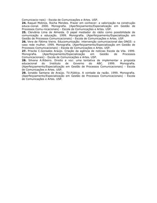 Comunicacio-nais) - Escola de Comunicações e Artes. USP.
24. Raquel Molinos. Rocha Mendes. Prazer em conhecer: a valorização na construção
educa-cional. 2000. Monografia. (Aperfeiçoamento/Especialização em Gestão de
Processos Comu-nicacionais) - Escola de Comunicações e Artes. USP.
25. Cleivânia Lima de Almeida. O papel mediador do rádio como possibilidade de
comunicação e educação. 1999. Monografia. (Aperfeiçoamento/Especialização em
Gestão de Processos Comunicacionais) - Escola de Comunicações e Artes. USP.
26. Vera de Fátima Vieira. Educomunicação: intervenção comunicacional das ONGS: o
caso rede mulher. 1999. Monografia. (Aperfeiçoamento/Especialização em Gestão de
Processos Comunicacionais) - Escola de Comunicações e Artes. USP.
27. Priscila C.Gonsales Araújo. Criação da agência de notícias Escola da Vila. 1999.
Monografia.     (Aperfeiçoamento/Especialização    em    Gestão     de    Processos
Comunicacionais) - Escola de Comunicações e Artes. USP.
28. Silvana A.Ribeiro. Direito a voz: uma tentativa de implementar a proposta
educacional    do    Instituto  de    Governo     do   ABC.     1999.   Monografia.
(Aperfeiçoamento/Especialização em Gestão de Processos Comunicacionais) - Escola
de Comunicações e Artes. USP.
29. Ionaldo Santana de Araújo. TV.Pública. A vontade da razão. 1999. Monografia.
(Aperfeiçoamento/Especialização em Gestão de Processos Comunicacionais) - Escola
de Comunicações e Artes. USP.
 