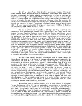 Em 1984, a atmosfera política brasileira começava a mudar. O Professor
Citelli também estava disposto a rever seus caminhos. Desejava ter mais tempo para
escrever e pesquisar. Em 1986, prestou concurso público e tornou-se professor da
Escola de Comunicações e Artes (ECA-USP), na hoje extinta cadeira de Comunicação
Lingüística. Nessa época, seu interesse já se voltava para a educação. Em 1990, com o
mesmo orientador de seu projeto de mestrado, defendeu a tese Os caminhos da
salvação: modos de ver e de compor em “Os Jagunços”, de Afonso Arinos, tornando-se
doutor em Literatura Brasileira. Desta fase resultaram livros como O Romantismo
(1990), O texto argumentativo (1994), Linguagem e persuasão (1995) e Os Sertões,
de Euclides da Cunha: roteiro de leitura (1996).

            Na ECA e também na Faculdade de Educação da USP, o convívio com
professores que desenvolviam projetos em Comunicação e Educação (entre eles
Ângelo Piovesan, Elza Dias Pacheco, Ismar de Oliveira Soares, José Manoel Moran,
Heloísa Dupas Penteado e Mariazinha Fusari) agudizou a consciência crescente de que
se tratava de uma área de extrema importância. Juntamente com professores da
FFLCH/ USP, do Instituto de Estudos da Linguagem (IEL) da Unicamp e da Pontifícia
Universidade Católica de São Paulo (PUC-SP), dedicou-se a pesquisar a relação
literatura-ensino-escola. Coordenou, então, com financiamento do CNPq, o projeto “A
circulação dos textos na escola” (1992 a 1998). O trabalho, desenvolvido em conjunto
com os Professores João Wanderley Geraldi, Lígia Chiappini Moraes Leite, Helena
Nagamine Brandão, Guaraciaba Micheletti e Beatriz Marão Citelli, deu origem à série de
livros “Aprender e ensinar com textos” (publicada pela Editora Cortez, atualmente
contando 12 volumes). Do projeto também resultaram a tese de livre-docência
defendida pelo Professor Citelli, em 1998, com o título: Os sentidos em movimento:
comunicação, linguagem e escola, e o livro publicado pela Editora Senac, Comunicação
e Educação: a linguagem em movimento (2000).

            As conclusões daquela pesquisa apontavam para o caráter crucial da
formação de pro-fessores no processo de incorporação das linguagens dos meios de
comunicação em sala de aula. Assim, em seu projeto seguinte, “Linguagens da
comunicação e desafios educacionais: limites e possibilidades para a ação dos
professores do ensino fundamental e médio”, desen-volvido entre 1998 e 2000, o
Professor Citelli tratou de abordar o problema da formação inicial e continuada dos
docentes. De 2001 a 2006, a questão foi aprofundada no projeto “Meios de
comunicação e escola: os processos de formação num mundo em mudanças”. O
volume de informações geradas nesses projetos, além dos relatórios de pesquisa, já
permite ao Professor Citelli publicar novos livros. Em outubro de 2006 sai, pela Editora
Cortez, Palavras, meios de comunicação e educação. Enquanto prepara novos
originais, já inicia outro projeto de investigação, com duração prevista até 2009. Sua
atenção agora se volta para os jovens professores do ensino público, e o que procura
verificar é se essa geração, que nasceu e cresceu convivendo com as novas
tecnologias, adota práticas educativas renovadas.

           Atualmente, além do trabalho docente na ECA, onde ministra as disciplinas
“Língua Portuguesa I, II e III” (para a graduação), “Comunicação e Educação” (no
curso de especialização em Gestão da Comunicação), “Linguagem, comunicação e
educação”, “Comunicação e educação” e “Comunicação, linguagem e representação”
(na Pós-Graduação), e das atividades de pesquisador na linha “Educomunicação”,
Adilson Citelli é chefe do Departamento de Comunicações e Artes e membro da
congregação da ECA. Orientou, desde 1999, três teses de doutorado, seis dissertações
de mestrado, 29 monografias de especialização e projetos de iniciação científica, além
 