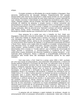 artigos.

           O projeto constatou as dificuldades de a escola trabalhar a linguagem. Esse
elemento, matéria-prima da educação dialógica, freqüentemente tem passado
desapercebido pela maioria dos educadores e acaba sendo tomado em sua concepção
meramente instrumental, desvinculado de suas raízes históricas e sociais, abstraído de
suas relações concretas e materializado em procedimentos burocráticos como ditados,
cópias, redações isoladas, leituras dirigidas. Para além do trabalho acadêmico, com a
produção de relatórios de pesquisa, o projeto marcou o esforço consciente dos
pesquisadores no sentido de romper o distanciamento entre a universidade e a escola
de ensino fundamental e médio e promover o diálogo e a renovação do pensamento
dessas instituições. Além da série de livros “Aprender e ensinar com textos”, publicada
pela Editora Cortez, foram ministrados cursos para professores, uma forma de
devolução do trabalho àqueles que inicialmente eram o foco de estudo.

             Essa pesquisa foi a ponte que uniu o trabalho do Prof. Citelli com
linguagens e educa-ção à área da comunicação. Um dos subprojetos coordenados pelo
Prof. Citelli dizia respeito às relações entre a escola e os meios de massa. Buscando
uma abordagem que fugisse aos extremos da visão apocalíptica dos meios e do
narcisismo tecnológico acrítico, apoiou-se nas concepções bakhtinianas da linguagem,
no construtivismo sócio-histórico de Vigotsky e no pensamento progressista de Freinet
e Paulo Freire. Adotou como noção-chave do trabalho a circulação, compreendida nos
mais diferentes níveis: na relação texto-leitor, educador-educando, escola-sociedade,
meios-receptor, sentido-contexto e assim por diante. Constatou, empiricamente, o
descompasso entre a escola e o “mundo externo”, que a dinâmica da comunicação de
massa permeia e transforma, e, simultaneamente, a existência de um fluxo
subterrâneo e quase clandestino dos discursos mediáticos no espaço educativo – a ser
explorado pelos professores. Passou a defender a (re)qualificação profissional dos
educadores pela revisão tanto das estratégias formativas quanto do seu papel
mediador.

            Com esse norte, o Prof. Citelli foi a campo, entre 1996 e 1997, auxiliado
por uma nova equipe de pesquisadores, para entrevistar 269 professores, a maioria de
escolas públicas estaduais e municipais de São Paulo, em diferentes níveis de ensino,
incluindo os polivalentes (primeira fase do ensino fundamental) e os de humanas,
exatas e biológicas (segunda fase do ensino fundamental e médio). Seu objetivo era
identificar como os docentes lidavam com os meios de comunicação e as novas
tecnologias. O resultado foi a verificação da discrepância entre o discurso didático-
pedagógico estrito e as linguagens não-escolares, a despeito da importância que as
mídias como a TV, o rádio e outras assumem no cotidiano de alunos e professores. As
explicações para o quadro delineado abrangiam as dificuldades conceituais dos
professores (desconhecimento dos mecanismos de funcionamento das linguagens
mediáticas), a carência estrutural das escolas e os preconceitos culturais em relação
aos produtos massivos. O estudo chamou a atenção para a necessidade de os
educadores problematizarem as linguagens dos meios de comunicação presentes no
dia-a-dia de seus educandos e explorarem as muitas possibilidades pedagógicas que
oferecem para a construção de um pensamento crítico e autônomo. Mais uma vez, as
conclusões apontaram para a relevância da formação inicial dos professores e da
necessidade de rever os projetos de educação permanente dos docentes que já atuam
nas escolas.

          A pesquisa pôs em destaque o papel mediador do professor, situado no
entroncamento entre os processos comunicativo e educacional, vistos sob a ótica da
 