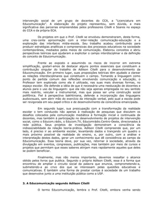 intervenção social de um grupo de docentes do CCA, a “Licenciatura em
Educomunicação”. A elaboração do projeto representou, sem dúvida, a mais
significativa das parcerias empreendidas pelos professores Citelli e Soares no espaço
do CCA e da própria ECA.

           Os projetos em que o Prof. Citelli se envolveu demonstraram, desta forma,
uma cres-cente aproximação com a inter-relação comunicação-educação e a
exploração das interfaces mídia-escola. Seu trabalho acabou contribuindo para
produzir estratégias analíticas e compreensivas dos processos educativos na sociedade
contemporânea, mediados pelos meios de comunicação. Elaborou conceitos e abriu
perspectivas teóricas que ajudaram a explicitar o campo interdisciplinar e da definição
do conceito de Educomunicação.

            Frente ao exposto e assumindo os riscos de incorrer em extrema
simplificação, gostarí-amos de destacar alguns pontos essenciais que constituem a
contribuição singular do trabalho de Adilson Citelli para o desenvolvimento da
Educomunicação. Em primeiro lugar, suas proposições teóricas têm ajudado a clarear
as relações interdisciplinares que constituem o campo. Tomando a linguagem como
ponto de partida comum das reflexões envolvendo comunicação e educação, o
Professor tem explorado como ela é utilizada, nas suas mais diversas formas, no
espaço escolar. Ele defende a idéia de que é necessária uma reeducação de docentes e
alunos para o uso da linguagem: que ela não seja apenas empregada no seu sentido
mais restrito, veicular e instrumental, mas que possa ser uma construção social
polifônica. Fiel à perspectiva bakhtiniana, defende a incorporação das linguagens
audiovisuais, sem abrir mão do exercício da interação verbal, pelo qual a escola pode
ser revigorada em seu papel crítico e de desenvolvimento da consciência emancipada.

            Em segundo lugar, sua preocupação com a transformação da realidade
escolar o tem conduzido não apenas à realização de pesquisas que discutem os
desafios colocados pela comunicação mediática à formação inicial e continuada de
docentes, mas também à participação no desenvolvimento de projetos de intervenção
social, como o Educom.rádio, o Educom.TV, Educomrádio.Centro-Oeste, direcionados à
rede pública. Seus projetos de investigação demonstram a consciência da
indissociabilidade da relação teoria-prática. Adilson Citelli compreende que, por um
lado, é preciso ir ao ambiente escolar, levantando dados e trançando um quadro o
mais próximo possível da realidade do ensino, e, por outro, com a análise e
interpretação destes dados, gerar um conhecimento que dê consistência ao campo da
Educomunicação. Essa teoria deve, por sua vez, retornar à sociedade, através da
divulgação em eventos, congressos, publicações, mas também por meio de cursos e
projetos que permitam que esses saberes atinjam mais rapidamente aqueles que deles
se podem beneficiar.

           Finalmente, mas não menos importante, devemos ressaltar o alcance
obtido pelos livros que publica. Segundo o próprio Adilson Citelli, essa é a forma que
encontrou de ampliar o circuito social da palavra que enuncia, comprometendo-a,
submetendo-a ao crivo dos que se interessam pelas questões educativas e
comunicativas. É também uma forma de prestar contas à sociedade de um trabalho
que desenvolve junto a uma instituição pública como a USP.


3. A Educomunicação segundo Adilson Citelli

           O termo Educomunicação, lembra o Prof. Citelli, embora venha sendo
 