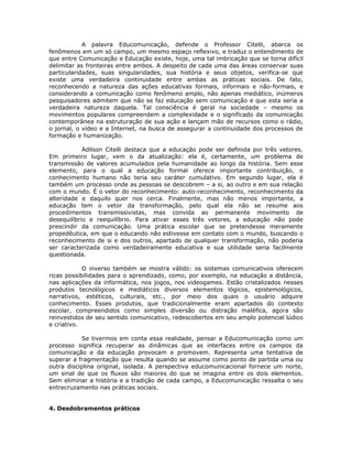A palavra Educomunicação, defende o Professor Citelli, abarca os
fenômenos em um só campo, um mesmo espaço reflexivo, e traduz o entendimento de
que entre Comunicação e Educação existe, hoje, uma tal imbricação que se torna difícil
delimitar as fronteiras entre ambos. A despeito de cada uma das áreas conservar suas
particularidades, suas singularidades, sua história e seus objetos, verifica-se que
existe uma verdadeira continuidade entre ambas as práticas sociais. De fato,
reconhecendo a natureza das ações educativas formais, informais e não-formais, e
considerando a comunicação como fenômeno amplo, não apenas mediático, inúmeros
pesquisadores admitem que não se faz educação sem comunicação e que esta seria a
verdadeira natureza daquela. Tal consciência é geral na sociedade – mesmo os
movimentos populares compreendem a complexidade e o significado da comunicação
contemporânea na estruturação de sua ação e lançam mão de recursos como o rádio,
o jornal, o vídeo e a Internet, na busca de assegurar a continuidade dos processos de
formação e humanização.

            Adilson Citelli destaca que a educação pode ser definida por três vetores.
Em primeiro lugar, vem o da atualização: ela é, certamente, um problema de
transmissão de valores acumulados pela humanidade ao longo da história. Sem esse
elemento, para o qual a educação formal oferece importante contribuição, o
conhecimento humano não teria seu caráter cumulativo. Em segundo lugar, ela é
também um processo onde as pessoas se descobrem – a si, ao outro e em sua relação
com o mundo. É o vetor do reconhecimento: auto-reconhecimento, reconhecimento da
alteridade e daquilo quer nos cerca. Finalmente, mas não menos importante, a
educação tem o vetor da transformação, pelo qual ela não se resume aos
procedimentos transmissivistas, mas convida ao permanente movimento de
desequilíbrio e reequilíbrio. Para ativar esses três vetores, a educação não pode
prescindir da comunicação. Uma prática escolar que se pretendesse meramente
propedêutica, em que o educando não estivesse em contato com o mundo, buscando o
reconhecimento de si e dos outros, apartado de qualquer transformação, não poderia
ser caracterizada como verdadeiramente educativa e sua utilidade seria facilmente
questionada.

            O inverso também se mostra válido: os sistemas comunicativos oferecem
ricas possibilidades para o aprendizado, como, por exemplo, na educação a distância,
nas aplicações da informática, nos jogos, nos videogames. Estão cristalizados nesses
produtos tecnológicos e mediáticos diversos elementos lógicos, epistemológicos,
narrativos, estéticos, culturais, etc., por meio dos quais o usuário adquire
conhecimento. Esses produtos, que tradicionalmente eram apartados do contexto
escolar, compreendidos como simples diversão ou distração maléfica, agora são
reinvestidos de seu sentido comunicativo, redescobertos em seu amplo potencial lúdico
e criativo.

           Se tivermos em conta essa realidade, pensar a Educomunicação como um
processo significa recuperar as dinâmicas que as interfaces entre os campos da
comunicação e da educação provocam e promovem. Representa uma tentativa de
superar a fragmentação que resulta quando se assume como ponto de partida uma ou
outra disciplina original, isolada. A perspectiva educomunicacional fornece um norte,
um sinal de que os fluxos são maiores do que se imagina entre os dois elementos.
Sem eliminar a história e a tradição de cada campo, a Educomunicação ressalta o seu
entrecruzamento nas práticas sociais.


4. Desdobramentos práticos
 